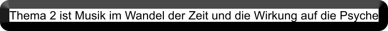 Thema 2 ist Musik im Wandel der Zeit und die Wirkung auf die Psyche